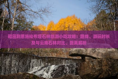 和田到恩施梭布垭石林旅游小吃攻略：路线、游玩时长及与云南石林对比、距离解析