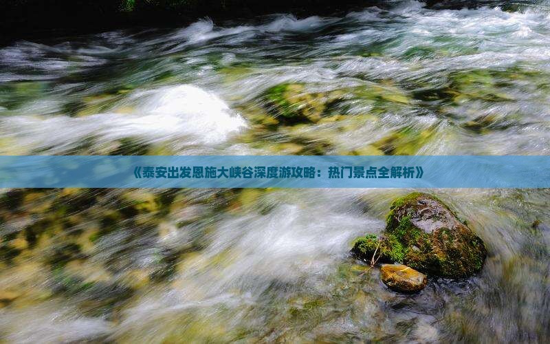 《泰安出发恩施大峡谷深度游攻略：热门景点全解析》
