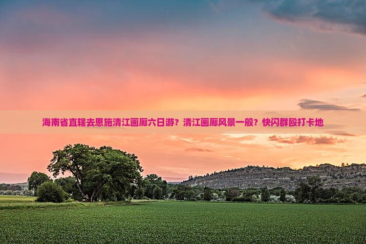 海南省直辖去恩施清江画廊六日游？清江画廊风景一般？快闪群殴打卡地