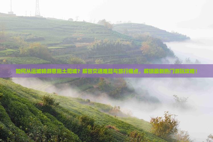 如何从运城畅游恩施土司城？解答交通难题与旅行痛点，解锁最新热门游玩攻略！