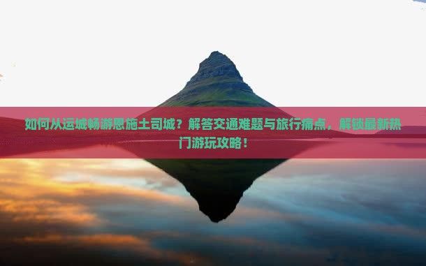 如何从运城畅游恩施土司城？解答交通难题与旅行痛点，解锁最新热门游玩攻略！