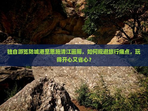 独自游览防城港至恩施清江画廊，如何规避旅行痛点，玩得开心又省心？