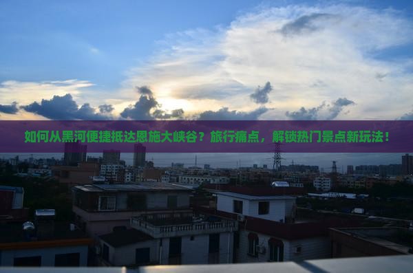 如何从黑河便捷抵达恩施大峡谷？旅行痛点，解锁热门景点新玩法！
