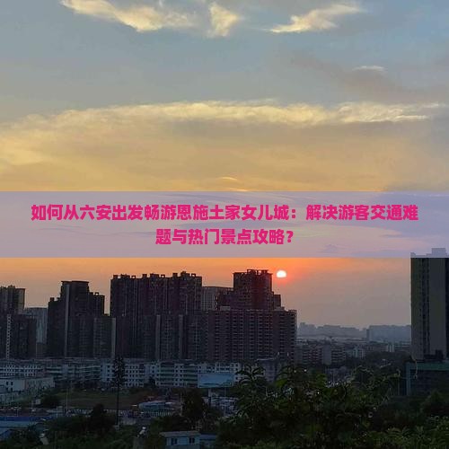如何从六安出发畅游恩施土家女儿城：解决游客交通难题与热门景点攻略？