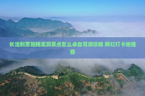 长治到恩施腾龙洞景点怎么卓自驾游攻略+网红打卡地推荐