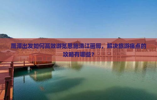 鹰潭出发如何高效游览恩施清江画廊，解决旅游痛点的攻略有哪些？