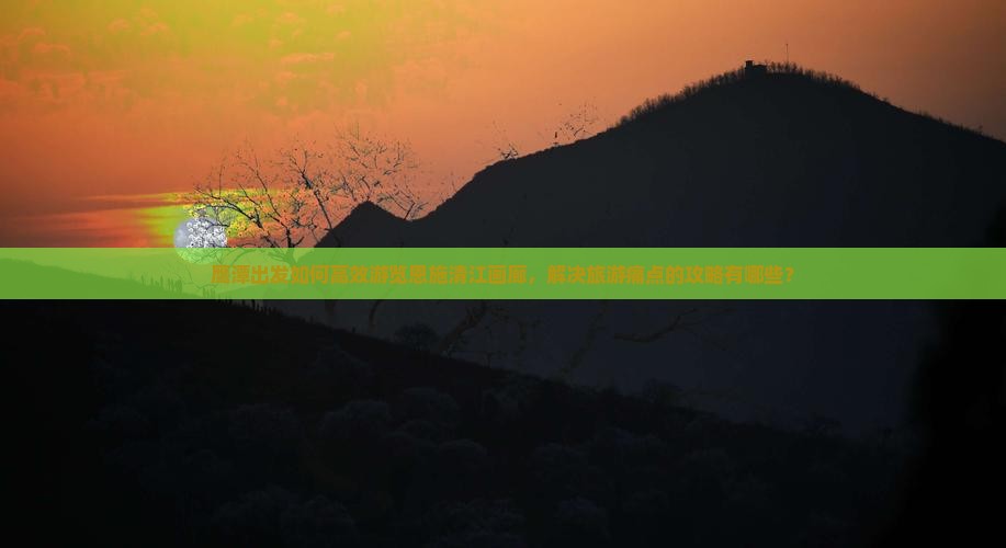 鹰潭出发如何高效游览恩施清江画廊，解决旅游痛点的攻略有哪些？