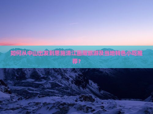 如何从中山出发到恩施清江画廊旅游及当地特色小吃推荐？