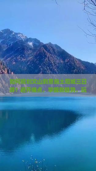 如何规划文山到恩施土司城三日游？避开痛点，掌握新趋势，玩转热门景点！