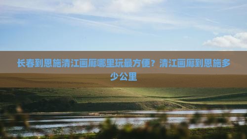 长春到恩施清江画廊哪里玩最方便？清江画廊到恩施多少公里