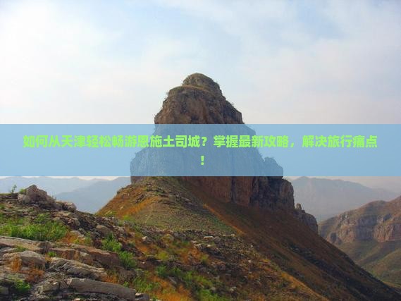 如何从天津轻松畅游恩施土司城？掌握最新攻略，解决旅行痛点！