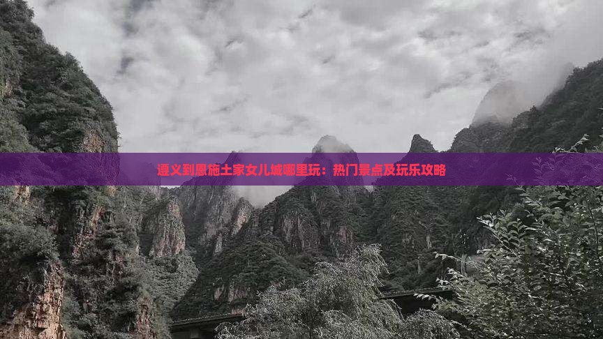 遵义到恩施土家女儿城哪里玩：热门景点及玩乐攻略