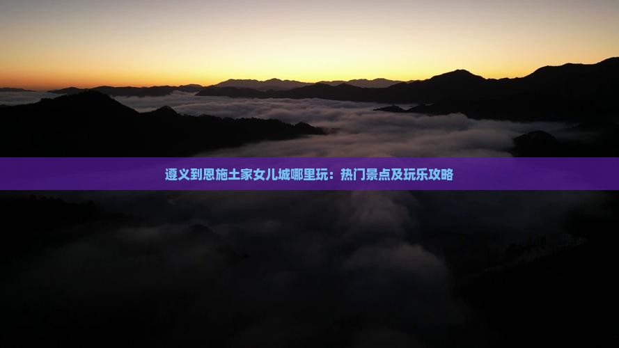 遵义到恩施土家女儿城哪里玩：热门景点及玩乐攻略