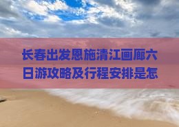 长春出发恩施清江画廊六日游攻略及行程安排是怎样的？
