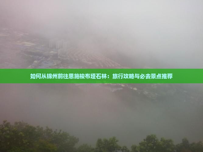 如何从锦州前往恩施梭布垭石林：旅行攻略与必去景点推荐