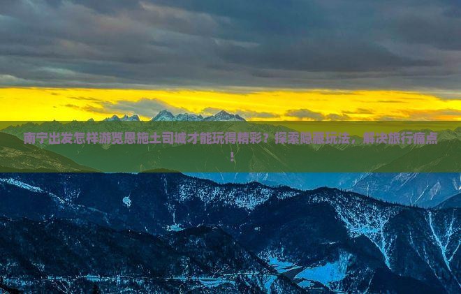 南宁出发怎样游览恩施土司城才能玩得精彩？探索隐藏玩法，解决旅行痛点！