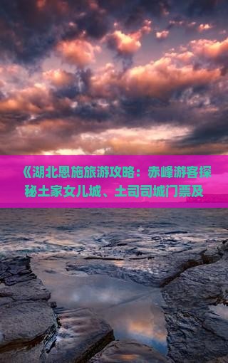《湖北恩施旅游攻略：赤峰游客探秘土家女儿城、土司司城门票及旅行社全攻略》