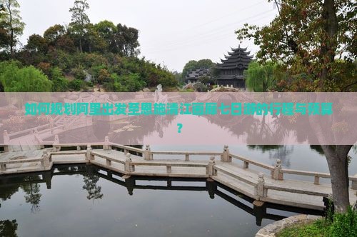 如何规划阿里出发至恩施清江画廊七日游的行程与预算？