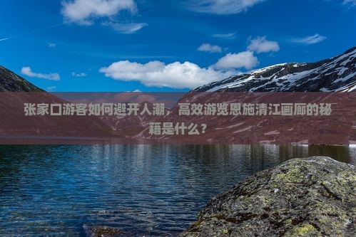 张家口游客如何避开人潮，高效游览恩施清江画廊的秘籍是什么？