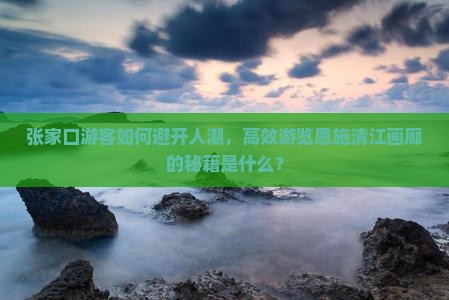 张家口游客如何避开人潮，高效游览恩施清江画廊的秘籍是什么？