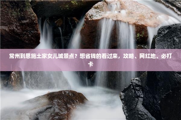 常州到恩施土家女儿城景点？想省钱的看过来，攻略、网红地、必打卡