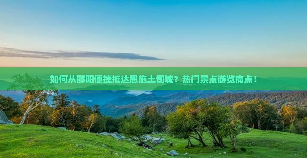如何从邵阳便捷抵达恩施土司城？热门景点游览痛点！