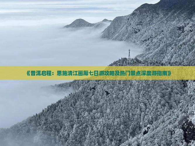 《普洱启程：恩施清江画廊七日游攻略及热门景点深度游指南》