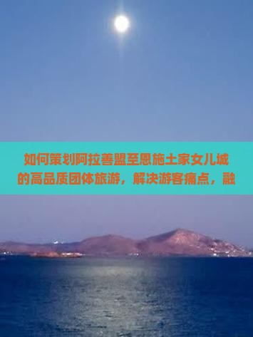 如何策划阿拉善盟至恩施土家女儿城的高品质团体旅游，解决游客痛点，融入热门IP新体验？