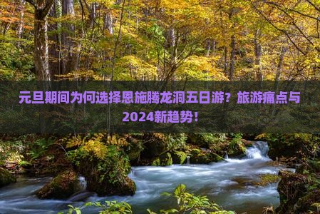 元旦期间为何选择恩施腾龙洞五日游？旅游痛点与2024新趋势！