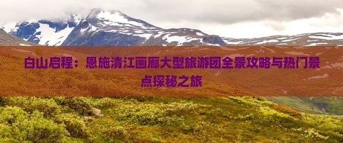 白山启程：恩施清江画廊大型旅游团全景攻略与热门景点探秘之旅