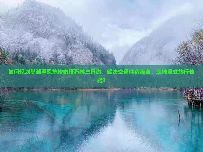 如何规划巢湖至恩施梭布垭石林三日游，解决交通住宿痛点，享柿浸式旅行体验？
