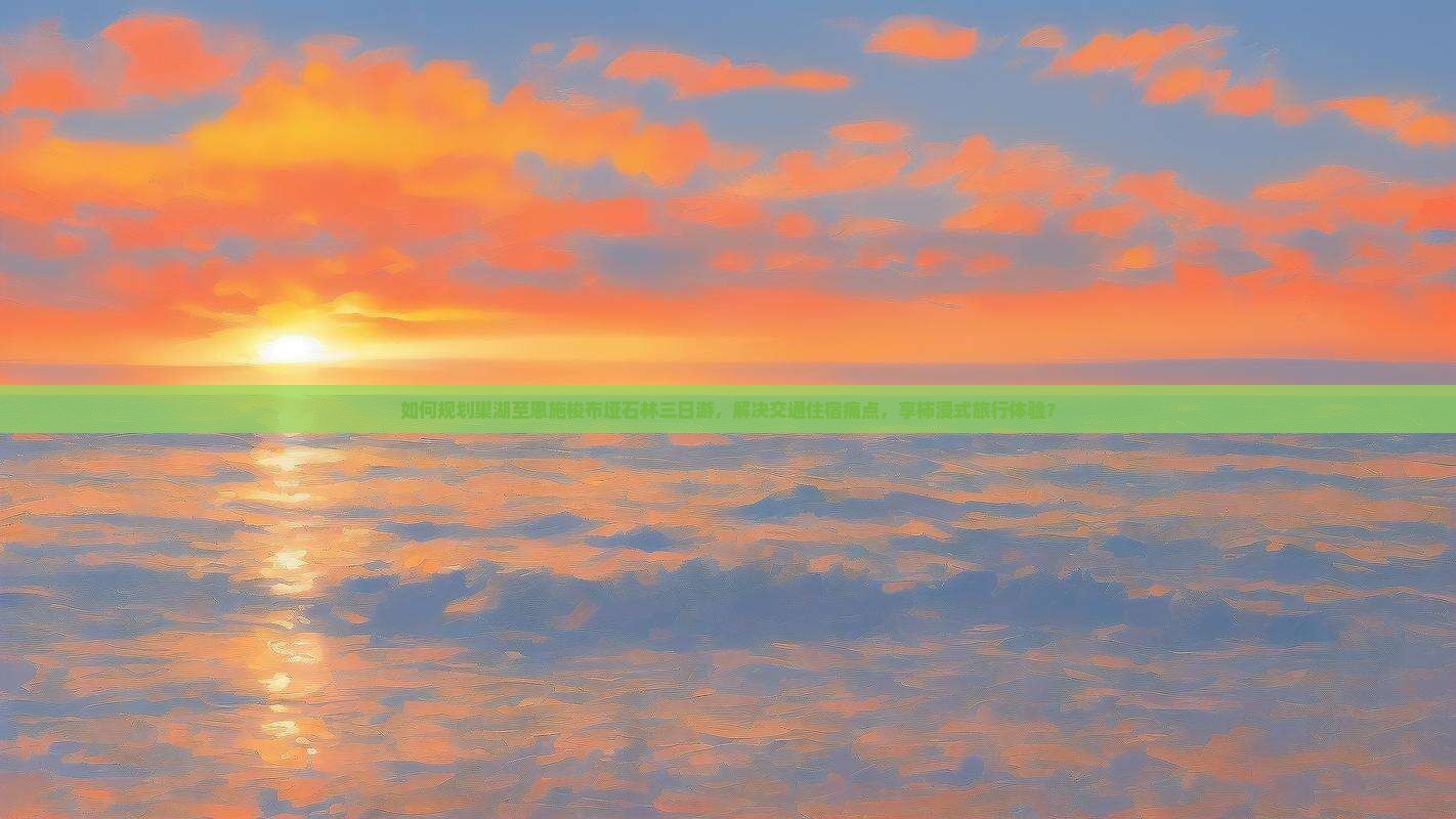如何规划巢湖至恩施梭布垭石林三日游，解决交通住宿痛点，享柿浸式旅行体验？