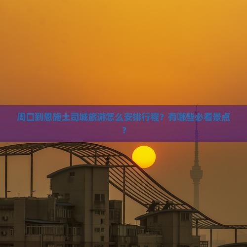 周口到恩施土司城旅游怎么安排行程？有哪些必看景点？