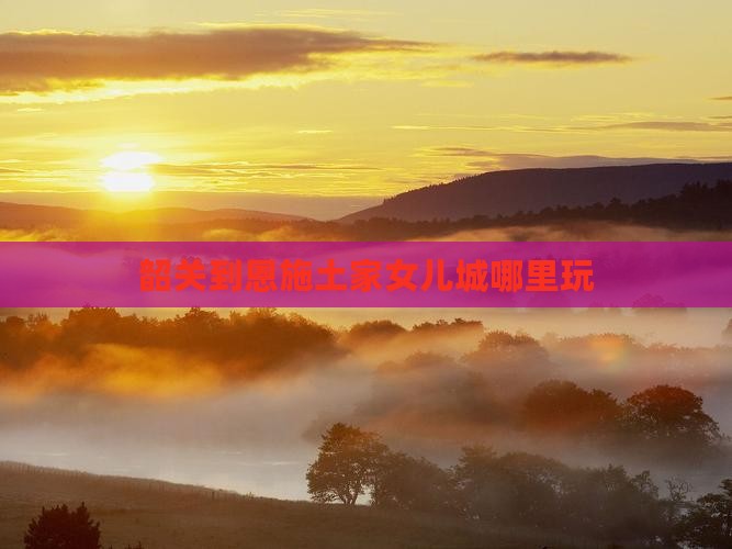韶关到恩施土家女儿城哪里玩