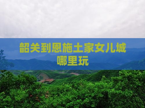 韶关到恩施土家女儿城哪里玩