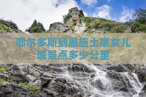 鄂尔多斯到恩施土家女儿城景点多少公里