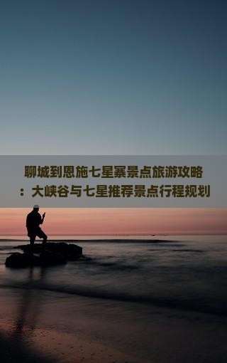 聊城到恩施七星寨景点旅游攻略：大峡谷与七星推荐景点行程规划