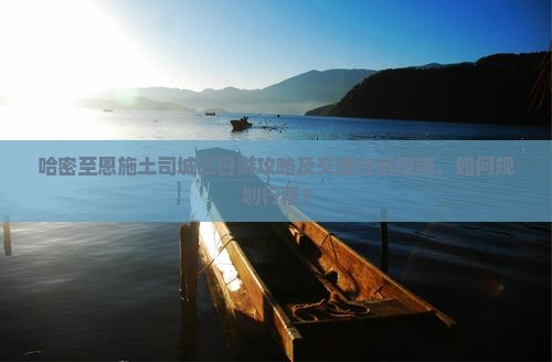 哈密至恩施土司城三日游攻略及交通住宿指南，如何规划行程？