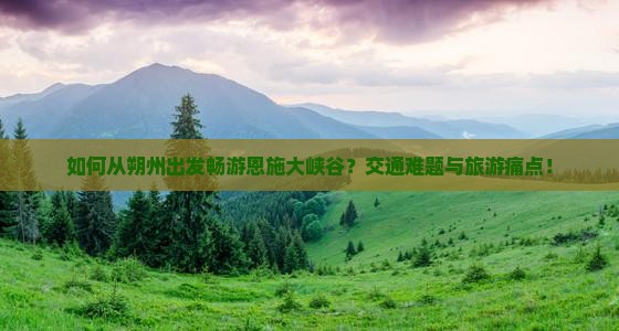 如何从朔州出发畅游恩施大峡谷？交通难题与旅游痛点！