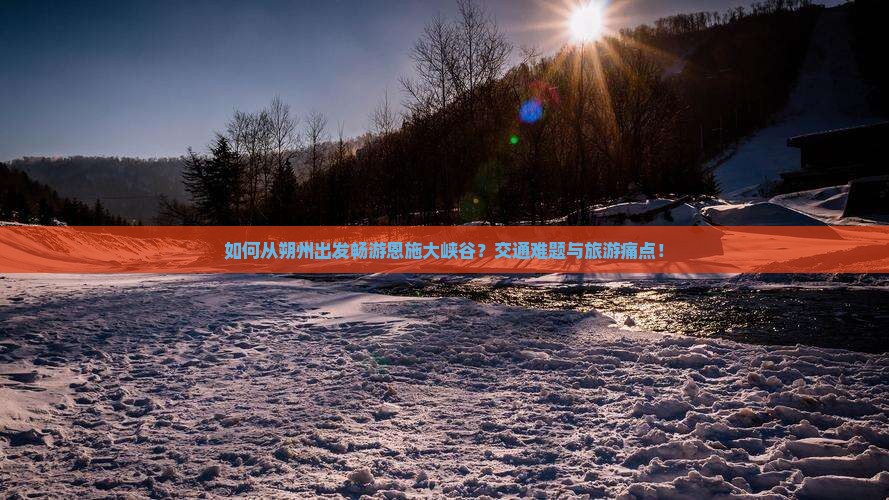 如何从朔州出发畅游恩施大峡谷？交通难题与旅游痛点！
