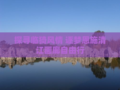 探寻临猗风情 逐梦恩施清江画廊自由行