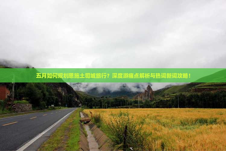 五月如何规划恩施土司城旅行？深度游痛点解析与热词新词攻略！