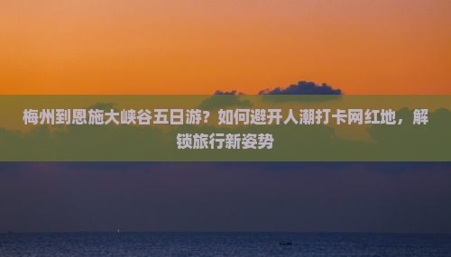 梅州到恩施大峡谷五日游？如何避开人潮打卡网红地，解锁旅行新姿势