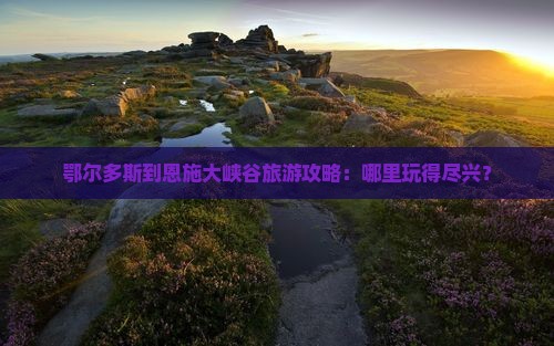 鄂尔多斯到恩施大峡谷旅游攻略：哪里玩得尽兴？