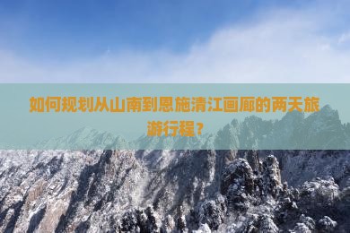 如何规划从山南到恩施清江画廊的两天旅游行程？