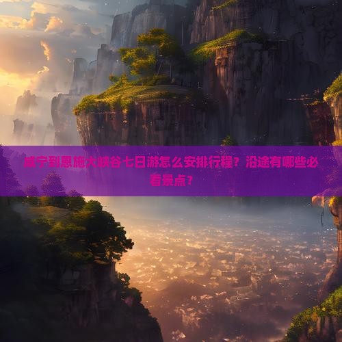 咸宁到恩施大峡谷七日游怎么安排行程？沿途有哪些必看景点？