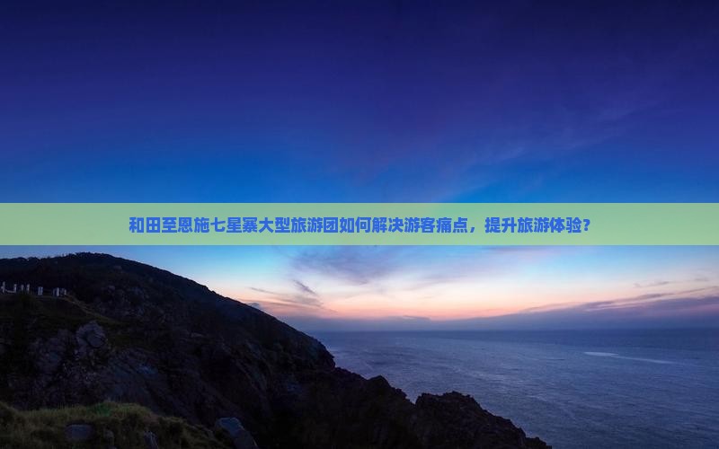 和田至恩施七星寨大型旅游团如何解决游客痛点，提升旅游体验？