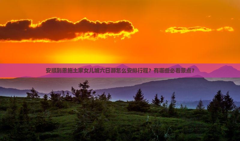 安顺到恩施土家女儿城六日游怎么安排行程？有哪些必看景点？