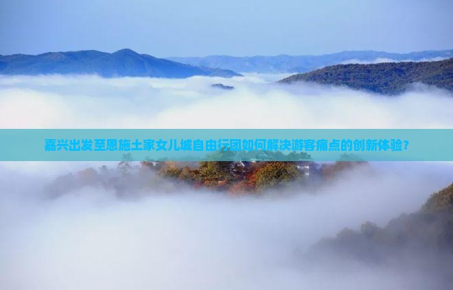 嘉兴出发至恩施土家女儿城自由行团如何解决游客痛点的创新体验？