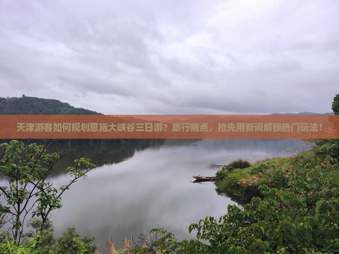 天津游客如何规划恩施大峡谷三日游？旅行痛点，抢先用新词解锁热门玩法！